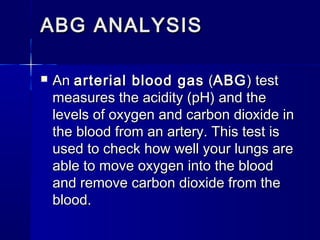 ABG ANALYSISABG ANALYSIS
 An An arterial blood gasarterial blood gas  ( (ABGABG) test) test
measures the acidity (pH) and themeasures the acidity (pH) and the
levels of oxygen and carbon dioxide inlevels of oxygen and carbon dioxide in
the blood from an artery. This test isthe blood from an artery. This test is
used to check how well your lungs areused to check how well your lungs are
able to move oxygen into the bloodable to move oxygen into the blood
and remove carbon dioxide from theand remove carbon dioxide from the
blood.blood.
 