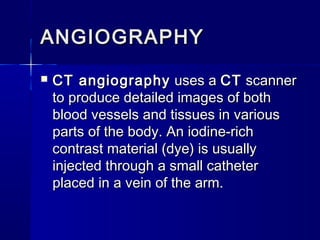 ANGIOGRAPHYANGIOGRAPHY
 CT angiographyCT angiography uses a  uses a CTCT scanner scanner
to produce detailed images of bothto produce detailed images of both
blood vessels and tissues in variousblood vessels and tissues in various
parts of the body. An iodine-richparts of the body. An iodine-rich
contrast material (dye) is usuallycontrast material (dye) is usually
injected through a small catheterinjected through a small catheter
placed in a vein of the arm.placed in a vein of the arm.
 