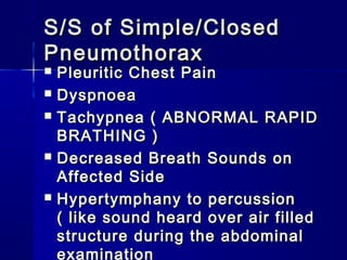 S/S of Simple/ClosedS/S of Simple/Closed
PneumothoraxPneumothorax
 Pleuritic Chest PainPleuritic Chest Pain
 DyspnoeaDyspnoea
 Tachypnea ( ABNORMAL RAPIDTachypnea ( ABNORMAL RAPID
BRATHING )BRATHING )
 Decreased Breath Sounds onDecreased Breath Sounds on
Affected SideAffected Side
 Hypertymphany to percussionHypertymphany to percussion
( like sound heard over air filled( like sound heard over air filled
structure during the abdominalstructure during the abdominal
examination
 