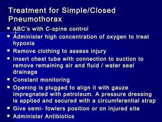 Treatment for Simple/ClosedTreatment for Simple/Closed
PneumothoraxPneumothorax
 ABC’s with C-spine controlABC’s with C-spine control
 Administer high concentration of oxygen to treatAdminister high concentration of oxygen to treat
hypoxiahypoxia
 Remove clothing to assess injuryRemove clothing to assess injury
 Insert chest tube with connection to suction toInsert chest tube with connection to suction to
remove remaining air and fluid / water sealremove remaining air and fluid / water seal
drainagedrainage
 Constant monitoringConstant monitoring
 Opening is plugged to align it with gauzeOpening is plugged to align it with gauze
impregnated with petroleum. A pressure dressingimpregnated with petroleum. A pressure dressing
is applied and secured with a circumferential strapis applied and secured with a circumferential strap
 Give semi- fowlers position or on injured siteGive semi- fowlers position or on injured site
 Administer AntibioticsAdminister Antibiotics
 