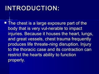 INTRODUCTION:INTRODUCTION:
 The chest is a large exposure part of theThe chest is a large exposure part of the
body that is very vul-nerable to impactbody that is very vul-nerable to impact
injuries. Because it houses the heart, lungs,injuries. Because it houses the heart, lungs,
and great vessels, chest trauma frequentlyand great vessels, chest trauma frequently
produces life threate-ning disruption. Injuryproduces life threate-ning disruption. Injury
to the thoracic case and its contraction canto the thoracic case and its contraction can
restrict the hearts ability to functionrestrict the hearts ability to function
properly.properly.
 