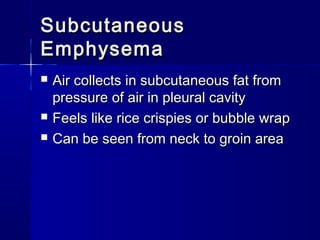 SubcutaneousSubcutaneous
EmphysemaEmphysema
 Air collects in subcutaneous fat fromAir collects in subcutaneous fat from
pressure of air in pleural cavitypressure of air in pleural cavity
 Feels like rice crispies or bubble wrapFeels like rice crispies or bubble wrap
 Can be seen from neck to groin areaCan be seen from neck to groin area
 