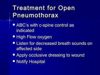 Treatment for OpenTreatment for Open
PneumothoraxPneumothorax
 ABC’s with c-spine control asABC’s with c-spine control as
indicatedindicated
 High Flow oxygenHigh Flow oxygen
 Listen for decreased breath sounds onListen for decreased breath sounds on
affected sideaffected side
 Apply occlusive dressing to woundApply occlusive dressing to wound
 Notify HospitalNotify Hospital
 