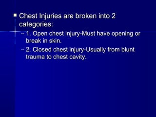  Chest Injuries are broken into 2Chest Injuries are broken into 2
categories:categories:
– 1. Open chest injury-Must have opening or1. Open chest injury-Must have opening or
break in skin.break in skin.
– 2. Closed chest injury-Usually from blunt2. Closed chest injury-Usually from blunt
trauma to chest cavity.trauma to chest cavity.
 