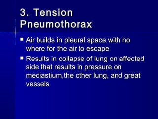 3. Tension3. Tension
PneumothoraxPneumothorax
 Air builds in pleural space with noAir builds in pleural space with no
where for the air to escapewhere for the air to escape
 Results in collapse of lung on affectedResults in collapse of lung on affected
side that results in pressure onside that results in pressure on
mediastium,the other lung, and greatmediastium,the other lung, and great
vesselsvessels
 
