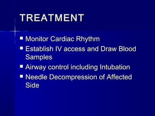 TREATMENTTREATMENT
 Monitor Cardiac RhythmMonitor Cardiac Rhythm
 Establish IV access and Draw BloodEstablish IV access and Draw Blood
SamplesSamples
 Airway control including IntubationAirway control including Intubation
 Needle Decompression of AffectedNeedle Decompression of Affected
SideSide
 