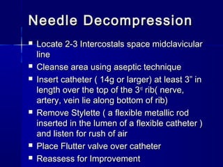 Needle DecompressionNeedle Decompression
 Locate 2-3 Intercostals space midclavicularLocate 2-3 Intercostals space midclavicular
lineline
 Cleanse area using aseptic techniqueCleanse area using aseptic technique
 Insert catheter ( 14g or larger) at least 3” inInsert catheter ( 14g or larger) at least 3” in
length over the top of the 3length over the top of the 3rdrd
rib( nerve,rib( nerve,
artery, vein lie along bottom of rib)artery, vein lie along bottom of rib)
 Remove Stylette ( a flexible metallic rodRemove Stylette ( a flexible metallic rod
inserted in the lumen of a flexible catheter )inserted in the lumen of a flexible catheter )
and listen for rush of airand listen for rush of air
 Place Flutter valve over catheterPlace Flutter valve over catheter
 Reassess for ImprovementReassess for Improvement
 