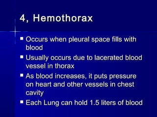 4, Hemothorax4, Hemothorax
 Occurs when pleural space fills withOccurs when pleural space fills with
bloodblood
 Usually occurs due to lacerated bloodUsually occurs due to lacerated blood
vessel in thoraxvessel in thorax
 As blood increases, it puts pressureAs blood increases, it puts pressure
on heart and other vessels in cheston heart and other vessels in chest
cavitycavity
 Each Lung can hold 1.5 liters of bloodEach Lung can hold 1.5 liters of blood
 