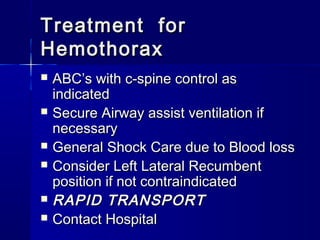 Treatment forTreatment for
HemothoraxHemothorax
 ABC’s with c-spine control asABC’s with c-spine control as
indicatedindicated
 Secure Airway assist ventilation ifSecure Airway assist ventilation if
necessarynecessary
 General Shock Care due to Blood lossGeneral Shock Care due to Blood loss
 Consider Left Lateral RecumbentConsider Left Lateral Recumbent
position if not contraindicatedposition if not contraindicated
 RAPID TRANSPORTRAPID TRANSPORT
 Contact HospitalContact Hospital
 
