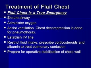 Treatment of Flail ChestTreatment of Flail Chest
 Flail Chest is a True EmergencyFlail Chest is a True Emergency
 Ensure airwayEnsure airway
 Administer oxygenAdminister oxygen
 Assist ventilation. Chest decompression is doneAssist ventilation. Chest decompression is done
for pneumothorax.for pneumothorax.
 Establish I/V lineEstablish I/V line
 Restrict fluid intake, prescribe corticosteroids andRestrict fluid intake, prescribe corticosteroids and
albumin to treat pulmonary contusionalbumin to treat pulmonary contusion
 Prepare for operative stabilization of chest wallPrepare for operative stabilization of chest wall
 