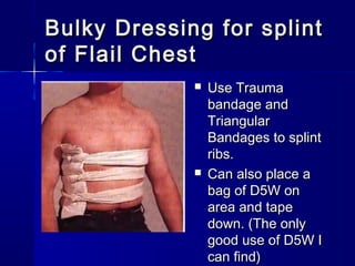 Bulky Dressing for splintBulky Dressing for splint
of Flail Chestof Flail Chest
 Use TraumaUse Trauma
bandage andbandage and
TriangularTriangular
Bandages to splintBandages to splint
ribs.ribs.
 Can also place aCan also place a
bag of D5W onbag of D5W on
area and tapearea and tape
down. (The onlydown. (The only
good use of D5W Igood use of D5W I
can find)can find)
 