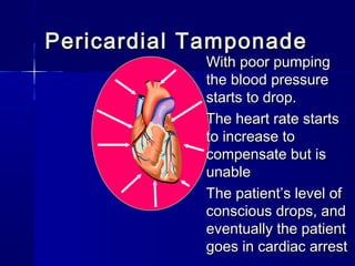Pericardial TamponadePericardial Tamponade
With poor pumpingWith poor pumping
the blood pressurethe blood pressure
starts to drop.starts to drop.
The heart rate startsThe heart rate starts
to increase toto increase to
compensate but iscompensate but is
unableunable
The patient’s level ofThe patient’s level of
conscious drops, andconscious drops, and
eventually the patienteventually the patient
goes in cardiac arrestgoes in cardiac arrest
 