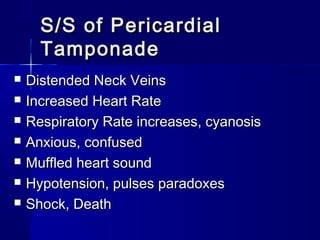 S/S of PericardialS/S of Pericardial
TamponadeTamponade
 Distended Neck VeinsDistended Neck Veins
 Increased Heart RateIncreased Heart Rate
 Respiratory Rate increases, cyanosisRespiratory Rate increases, cyanosis
 Anxious, confusedAnxious, confused
 Muffled heart soundMuffled heart sound
 Hypotension, pulses paradoxesHypotension, pulses paradoxes
 Shock, DeathShock, Death
 