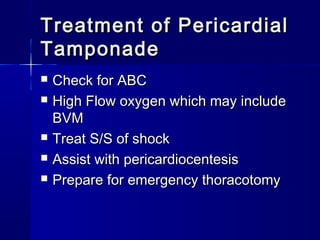 Treatment of PericardialTreatment of Pericardial
TamponadeTamponade
 Check for ABCCheck for ABC
 High Flow oxygen which may includeHigh Flow oxygen which may include
BVMBVM
 Treat S/S of shockTreat S/S of shock
 Assist with pericardiocentesisAssist with pericardiocentesis
 Prepare for emergency thoracotomyPrepare for emergency thoracotomy
 