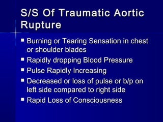 S/S Of Traumatic AorticS/S Of Traumatic Aortic
RuptureRupture
 Burning or Tearing Sensation in chestBurning or Tearing Sensation in chest
or shoulder bladesor shoulder blades
 Rapidly dropping Blood PressureRapidly dropping Blood Pressure
 Pulse Rapidly IncreasingPulse Rapidly Increasing
 Decreased or loss of pulse or b/p onDecreased or loss of pulse or b/p on
left side compared to right sideleft side compared to right side
 Rapid Loss of ConsciousnessRapid Loss of Consciousness
 