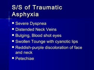 S/S of TraumaticS/S of Traumatic
AsphyxiaAsphyxia
 Severe DyspneaSevere Dyspnea
 Distended Neck VeinsDistended Neck Veins
 Bulging, Blood shot eyesBulging, Blood shot eyes
 Swollen Tounge with cyanotic lipsSwollen Tounge with cyanotic lips
 Reddish-purple discoloration of faceReddish-purple discoloration of face
and neckand neck
 PetechiaePetechiae
 
