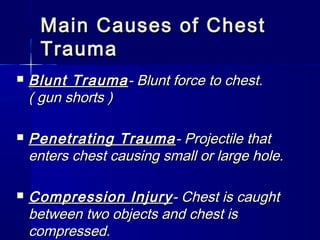Main Causes of ChestMain Causes of Chest
TraumaTrauma
 Blunt TraumaBlunt Trauma- Blunt force to chest.- Blunt force to chest.
( gun shorts )( gun shorts )
 Penetrating TraumaPenetrating Trauma- Projectile that- Projectile that
enters chest causing small or large hole.enters chest causing small or large hole.
 Compression InjuryCompression Injury- Chest is caught- Chest is caught
between two objects and chest isbetween two objects and chest is
compressed.compressed.
 