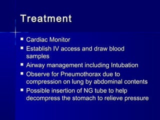 TreatmentTreatment
 Cardiac MonitorCardiac Monitor
 Establish IV access and draw bloodEstablish IV access and draw blood
samplessamples
 Airway management including IntubationAirway management including Intubation
 Observe for Pneumothorax due toObserve for Pneumothorax due to
compression on lung by abdominal contentscompression on lung by abdominal contents
 Possible insertion of NG tube to helpPossible insertion of NG tube to help
decompress the stomach to relieve pressuredecompress the stomach to relieve pressure
 
