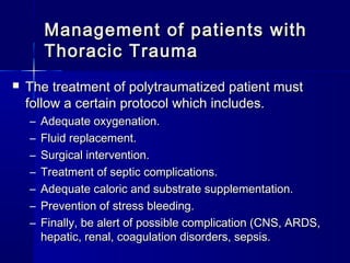 Management of patients withManagement of patients with
Thoracic TraumaThoracic Trauma
 The treatment of polytraumatized patient mustThe treatment of polytraumatized patient must
follow a certain protocol which includes.follow a certain protocol which includes.
– Adequate oxygenation.Adequate oxygenation.
– Fluid replacement.Fluid replacement.
– Surgical intervention.Surgical intervention.
– Treatment of septic complications.Treatment of septic complications.
– Adequate caloric and substrate supplementation.Adequate caloric and substrate supplementation.
– Prevention of stress bleeding.Prevention of stress bleeding.
– Finally, be alert of possible complication (CNS, ARDS,Finally, be alert of possible complication (CNS, ARDS,
hepatic, renal, coagulation disorders, sepsis.hepatic, renal, coagulation disorders, sepsis.
 