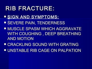 RIB FRACTURE:RIB FRACTURE:
 SIGN AND SYMPTOMS:
 SEVERE PAIN, TENDERNESSSEVERE PAIN, TENDERNESS
 MUSCLE SPASM WHICH AGGRAVATEMUSCLE SPASM WHICH AGGRAVATE
WITH COUGHING , DEEP BREATHINGWITH COUGHING , DEEP BREATHING
AND MOTIONAND MOTION
 CRACKLING SOUND WITH GRATINGCRACKLING SOUND WITH GRATING
 UNSTABLE RIB CAGE ON PALPATIONUNSTABLE RIB CAGE ON PALPATION
 