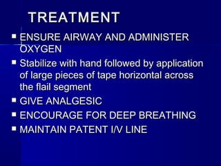 TREATMENTTREATMENT
 ENSURE AIRWAY AND ADMINISTERENSURE AIRWAY AND ADMINISTER
OXYGENOXYGEN
 Stabilize with hand followed by applicationStabilize with hand followed by application
of large pieces of tape horizontal acrossof large pieces of tape horizontal across
the flail segmentthe flail segment
 GIVE ANALGESICGIVE ANALGESIC
 ENCOURAGE FOR DEEP BREATHINGENCOURAGE FOR DEEP BREATHING
 MAINTAIN PATENT I/V LINEMAINTAIN PATENT I/V LINE
 