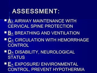 ASSESSMENT:ASSESSMENT:
 A-A- AIRWAY MAINTENANCE WITHAIRWAY MAINTENANCE WITH
CERVICAL SPINE PROTECTIONCERVICAL SPINE PROTECTION
 B-B- BREATHING AND VENTILATIONBREATHING AND VENTILATION
 C-C- CIRCULATION WITH HEMORRHAGECIRCULATION WITH HEMORRHAGE
CONTROLCONTROL
 D-D- DISABILITY, NEUROLOGICALDISABILITY, NEUROLOGICAL
STATUSSTATUS
 E-E- EXPOSURE/ ENVIRONMENTALEXPOSURE/ ENVIRONMENTAL
CONTROL, PREVENT HYPOTHERMIACONTROL, PREVENT HYPOTHERMIA
 