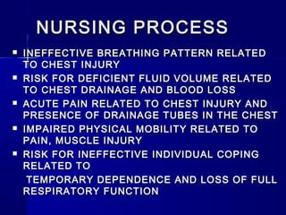 NURSING PROCESSNURSING PROCESS
 INEFFECTIVE BREATHING PATTERN RELATEDINEFFECTIVE BREATHING PATTERN RELATED
TO CHEST INJURYTO CHEST INJURY
 RISK FOR DEFICIENT FLUID VOLUME RELATEDRISK FOR DEFICIENT FLUID VOLUME RELATED
TO CHEST DRAINAGE AND BLOOD LOSSTO CHEST DRAINAGE AND BLOOD LOSS
 ACUTE PAIN RELATED TO CHEST INJURY ANDACUTE PAIN RELATED TO CHEST INJURY AND
PRESENCE OF DRAINAGE TUBES IN THE CHESTPRESENCE OF DRAINAGE TUBES IN THE CHEST
 IMPAIRED PHYSICAL MOBILITY RELATED TOIMPAIRED PHYSICAL MOBILITY RELATED TO
PAIN, MUSCLE INJURYPAIN, MUSCLE INJURY
 RISK FOR INEFFECTIVE INDIVIDUAL COPINGRISK FOR INEFFECTIVE INDIVIDUAL COPING
RELATED TORELATED TO
TEMPORARY DEPENDENCE AND LOSS OF FULLTEMPORARY DEPENDENCE AND LOSS OF FULL
RESPIRATORY FUNCTIONRESPIRATORY FUNCTION
 