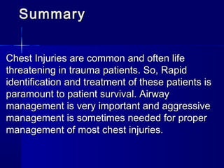 SummarySummary
Chest Injuries are common and often lifeChest Injuries are common and often life
threatening in trauma patients. So, Rapidthreatening in trauma patients. So, Rapid
identification and treatment of these patients isidentification and treatment of these patients is
paramount to patient survival. Airwayparamount to patient survival. Airway
management is very important and aggressivemanagement is very important and aggressive
management is sometimes needed for propermanagement is sometimes needed for proper
management of most chest injuries.management of most chest injuries.
 