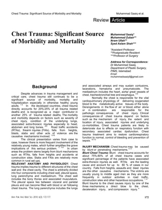 Chest Trauma: Significant Source of Morbidity and Mortality Muhammad Saaiq et al.
Review Article
Chest Trauma: Significant Source
of Morbidity and Mortality
Muhammad Saaiq*
Muhammad Zubair**
Ikram Ullah**
Syed Aslam Shah***
*Assistant Professor
**Postgraduate Resident
***Professor of Surgery
Address for Correspondence:
Dr Muhammad Saaiq,
Department of Plastic Surgery,
PIMS, Islamabad.
Email:
muhammadsaaiq5@gmail.com
Background
Despite advances in trauma management and
critical care, chest trauma still continues to be a
significant source of morbidity, mortality and
hospitalization especially in otherwise healthy young
adults. 1-3
In the developed countries, chest trauma
directly accounts for 20%-25% of all trauma related
deaths and is recognized as a major contributor in
another 25% of trauma related deaths. The mortality
and morbidity depends on factors such as severity of
chest injury, condition of the underlying lungs,
associated extra-thoracic injuries especially to head,
abdomen and long bones. 4,5
Road traffic accidents
(RTAs), firearm injuries (FAIs), falls from heights,
blasts, stabs and other acts of violence are the
causative mechanisms involved. 1,4-6
The clinical presentation varies from case to
case, however there is more frequent involvement of the
relatively young males, which further amplifies the grave
implications of this serious problem. 1, 7-9
In urban
areas the problem stems largely from blunt mechanisms
such as RTAs, falls from heights and accidents at
construction sites. Stabs and FAIs are relatively more
common in rural set ups.
RELEVANT ANATOMY AND PHYSIOLOGY: Chest
trauma implies trauma to different structures of the chest
wall and the chest cavity. The chest is arbitrarily divided
into four components including chest wall, pleural space,
lung parenchyma and mediastinum. The chest wall
includes the bony thorax and associated musculature.
The pleural space lies between visceral and parietal
pleura and can become filled with blood or air following
chest trauma. The lung parenchyma includes the lungs
and associated airways and may sustain contusions,
lacerations, hematoma and pneumatocele. The
mediastinum includes the heart, aorta/ great vessels of
chest, tracheobronchial tree and esophagus. 4-6
Normally the chest is responsible for the vital
cardiopulmonary physiology of delivering oxygenated
blood to the metabolically active tissues of the body.
Derangements in the flow of air or blood, either alone
or in combination are responsible for the
pathologic consequences of chest injury. Clinical
consequences of chest trauma depend on factors
such as the mechanism of injury, the extent and
location of injury, associated injuries and underlying
co-morbidities. Chest trauma patients are likely to
deteriorate due to effects on respiratory function with
secondary associated cardiac dysfunction. Chest
trauma treatment aims to restore cardiorespiratory
function to normal, control of bleeding and prevention of
sepsis. 10-12
INJURY MECHANISM: Chest trauma may be caused
by blunt or penetrating mechanisms. 4, 5
Blunt Chest Trauma: Blunt chest trauma accounts for
about 75%-80% of all chest trauma cases and
significant percentage of the patients have associated
extra-thoracic injuries as well. RTAs are the leading
cause and account for up to 80 % of cases in our
country. Falls from heights, assaults and blast injuries
are the other causative mechanisms. The victims are
usually young to middle aged men as they are more
frequently in outdoor activities in road traffic,
construction sites and other hazardous occupations. 1, 4
Blunt trauma to the chest causes injury by one of the
three mechanisms; a direct blow to the chest,
deceleration injury, and compression injury. 4
Ann. Pak. Inst. Med. Sci. 2010; 6(3): 172-177 172
 