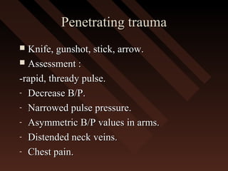 Penetrating traumaPenetrating trauma
 Knife, gunshot, stick, arrow.Knife, gunshot, stick, arrow.
 Assessment :Assessment :
-rapid, thready pulse.-rapid, thready pulse.
- Decrease B/P.Decrease B/P.
- Narrowed pulse pressure.Narrowed pulse pressure.
- Asymmetric B/P values in arms.Asymmetric B/P values in arms.
- Distended neck veins.Distended neck veins.
- Chest pain.Chest pain.
 
