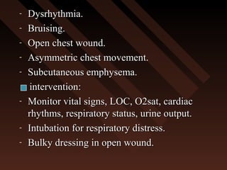 - Dysrhythmia.Dysrhythmia.
- Bruising.Bruising.
- Open chest wound.Open chest wound.
- Asymmetric chest movement.Asymmetric chest movement.
- Subcutaneous emphysema.Subcutaneous emphysema.
intervention:intervention:
- Monitor vital signs, LOC, O2sat, cardiacMonitor vital signs, LOC, O2sat, cardiac
rhythms, respiratory status, urine output.rhythms, respiratory status, urine output.
- Intubation for respiratory distress.Intubation for respiratory distress.
- Bulky dressing in open wound.Bulky dressing in open wound.
 