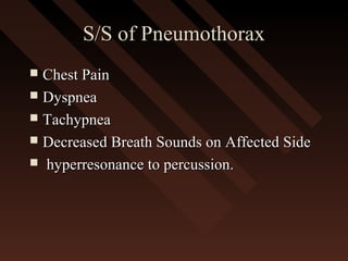 S/S of PneumothoraxS/S of Pneumothorax
 Chest PainChest Pain
 DyspneaDyspnea
 TachypneaTachypnea
 Decreased Breath Sounds on Affected SideDecreased Breath Sounds on Affected Side
 hyperresonance to percussion.hyperresonance to percussion.
 