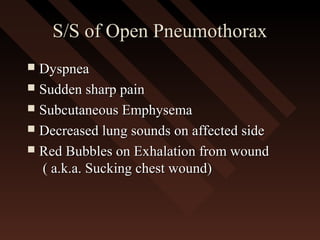 S/S of Open PneumothoraxS/S of Open Pneumothorax
 DyspneaDyspnea
 Sudden sharp painSudden sharp pain
 Subcutaneous EmphysemaSubcutaneous Emphysema
 Decreased lung sounds on affected sideDecreased lung sounds on affected side
 Red Bubbles on Exhalation from woundRed Bubbles on Exhalation from wound
( a.k.a. Sucking chest wound)( a.k.a. Sucking chest wound)
 
