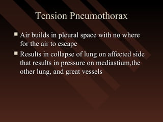 Tension PneumothoraxTension Pneumothorax
 Air builds in pleural space with no whereAir builds in pleural space with no where
for the air to escapefor the air to escape
 Results in collapse of lung on affected sideResults in collapse of lung on affected side
that results in pressure on mediastium,thethat results in pressure on mediastium,the
other lung, and great vesselsother lung, and great vessels
 