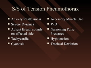S/S of Tension PneumothoraxS/S of Tension Pneumothorax
 Anxiety/RestlessnessAnxiety/Restlessness
 Severe DyspneaSevere Dyspnea
 Absent Breath soundsAbsent Breath sounds
on affected sideon affected side
 TachycardiaTachycardia
 CyanosisCyanosis
 Accessory Muscle UseAccessory Muscle Use
 JVDJVD
 Narrowing PulseNarrowing Pulse
PressuresPressures
 HypotensionHypotension
 Tracheal DeviationTracheal Deviation
 