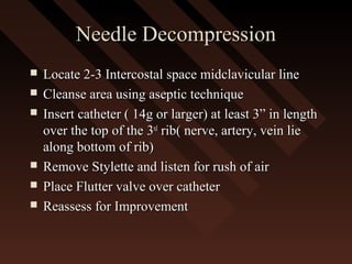 Needle DecompressionNeedle Decompression
 Locate 2-3 Intercostal space midclavicular lineLocate 2-3 Intercostal space midclavicular line
 Cleanse area using aseptic techniqueCleanse area using aseptic technique
 Insert catheter ( 14g or larger) at least 3” in lengthInsert catheter ( 14g or larger) at least 3” in length
over the top of the 3over the top of the 3rdrd
rib( nerve, artery, vein lierib( nerve, artery, vein lie
along bottom of rib)along bottom of rib)
 Remove Stylette and listen for rush of airRemove Stylette and listen for rush of air
 Place Flutter valve over catheterPlace Flutter valve over catheter
 Reassess for ImprovementReassess for Improvement
 