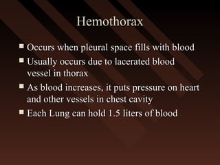 HemothoraxHemothorax
 Occurs when pleural space fills with bloodOccurs when pleural space fills with blood
 Usually occurs due to lacerated bloodUsually occurs due to lacerated blood
vessel in thoraxvessel in thorax
 As blood increases, it puts pressure on heartAs blood increases, it puts pressure on heart
and other vessels in chest cavityand other vessels in chest cavity
 Each Lung can hold 1.5 liters of bloodEach Lung can hold 1.5 liters of blood
 