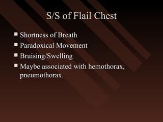 S/S of Flail ChestS/S of Flail Chest
 Shortness of BreathShortness of Breath
 Paradoxical MovementParadoxical Movement
 Bruising/SwellingBruising/Swelling
 Maybe associated with hemothorax,Maybe associated with hemothorax,
pneumothorax.pneumothorax.
 