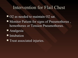 Intervention for Flail ChestIntervention for Flail Chest
 O2 as needed to maintain O2 sat.O2 as needed to maintain O2 sat.
 Monitor Patient for signs of Pneumothorax ,Monitor Patient for signs of Pneumothorax ,
hemothorax or Tension Pneumothorax.hemothorax or Tension Pneumothorax.
 AnalgesiaAnalgesia
 IntubationIntubation
 Treat associated injuries.Treat associated injuries.
 