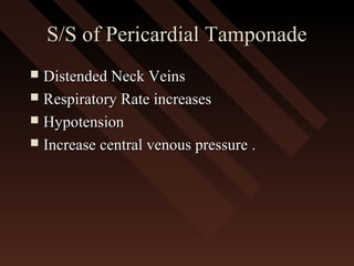 S/S of Pericardial TamponadeS/S of Pericardial Tamponade
 Distended Neck VeinsDistended Neck Veins
 Respiratory Rate increasesRespiratory Rate increases
 HypotensionHypotension
 Increase central venous pressure .Increase central venous pressure .
 