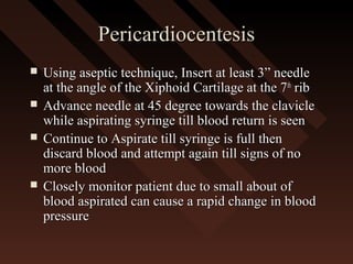 PericardiocentesisPericardiocentesis
 Using aseptic technique, Insert at least 3” needleUsing aseptic technique, Insert at least 3” needle
at the angle of the Xiphoid Cartilage at the 7at the angle of the Xiphoid Cartilage at the 7thth
ribrib
 Advance needle at 45 degree towards the clavicleAdvance needle at 45 degree towards the clavicle
while aspirating syringe till blood return is seenwhile aspirating syringe till blood return is seen
 Continue to Aspirate till syringe is full thenContinue to Aspirate till syringe is full then
discard blood and attempt again till signs of nodiscard blood and attempt again till signs of no
more bloodmore blood
 Closely monitor patient due to small about ofClosely monitor patient due to small about of
blood aspirated can cause a rapid change in bloodblood aspirated can cause a rapid change in blood
pressurepressure
 