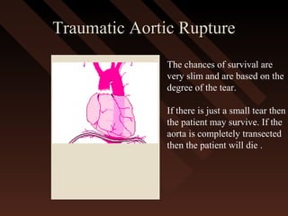 Traumatic Aortic RuptureTraumatic Aortic Rupture
The chances of survival are
very slim and are based on the
degree of the tear.
If there is just a small tear then
the patient may survive. If the
aorta is completely transected
then the patient will die .
 