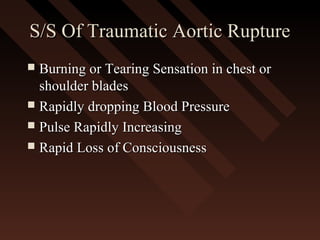 S/S Of Traumatic Aortic RuptureS/S Of Traumatic Aortic Rupture
 Burning or Tearing Sensation in chest orBurning or Tearing Sensation in chest or
shoulder bladesshoulder blades
 Rapidly dropping Blood PressureRapidly dropping Blood Pressure
 Pulse Rapidly IncreasingPulse Rapidly Increasing
 Rapid Loss of ConsciousnessRapid Loss of Consciousness
 