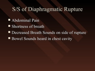 S/S of Diaphragmatic RuptureS/S of Diaphragmatic Rupture
 Abdominal PainAbdominal Pain
 Shortness of breathShortness of breath
 Decreased Breath Sounds on side of ruptureDecreased Breath Sounds on side of rupture
 Bowel Sounds heard in chest cavityBowel Sounds heard in chest cavity
 
