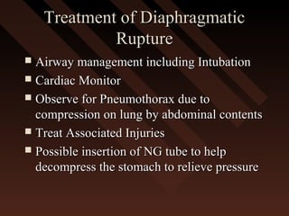 Treatment of DiaphragmaticTreatment of Diaphragmatic
RuptureRupture
 Airway management including IntubationAirway management including Intubation
 Cardiac MonitorCardiac Monitor
 Observe for Pneumothorax due toObserve for Pneumothorax due to
compression on lung by abdominal contentscompression on lung by abdominal contents
 Treat Associated InjuriesTreat Associated Injuries
 Possible insertion of NG tube to helpPossible insertion of NG tube to help
decompress the stomach to relieve pressuredecompress the stomach to relieve pressure
 