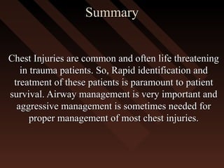 SummarySummary
Chest Injuries are common and often life threateningChest Injuries are common and often life threatening
in trauma patients. So, Rapid identification andin trauma patients. So, Rapid identification and
treatment of these patients is paramount to patienttreatment of these patients is paramount to patient
survival. Airway management is very important andsurvival. Airway management is very important and
aggressive management is sometimes needed foraggressive management is sometimes needed for
proper management of most chest injuries.proper management of most chest injuries.
 