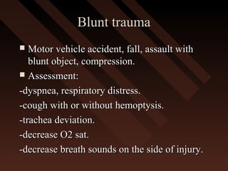 Blunt traumaBlunt trauma
 Motor vehicle accident, fall, assault withMotor vehicle accident, fall, assault with
blunt object, compression.blunt object, compression.
 Assessment:Assessment:
-dyspnea, respiratory distress.-dyspnea, respiratory distress.
-cough with or without hemoptysis.-cough with or without hemoptysis.
-trachea deviation.-trachea deviation.
-decrease O2 sat.-decrease O2 sat.
-decrease breath sounds on the side of injury.-decrease breath sounds on the side of injury.
 