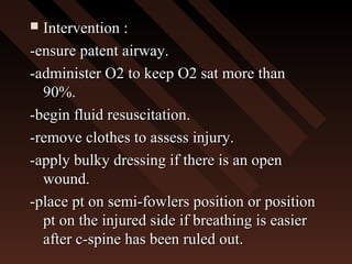 Intervention :Intervention :
-ensure patent airway.-ensure patent airway.
-administer O2 to keep O2 sat more than-administer O2 to keep O2 sat more than
90%.90%.
-begin fluid resuscitation.-begin fluid resuscitation.
-remove clothes to assess injury.-remove clothes to assess injury.
-apply bulky dressing if there is an open-apply bulky dressing if there is an open
wound.wound.
-place pt on semi-fowlers position or position-place pt on semi-fowlers position or position
pt on the injured side if breathing is easierpt on the injured side if breathing is easier
after c-spine has been ruled out.after c-spine has been ruled out.
 