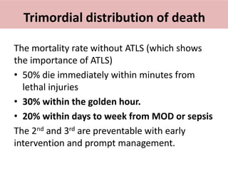 Trimordial distribution of death
The mortality rate without ATLS (which shows
the importance of ATLS)
• 50% die immediately within minutes from
lethal injuries
• 30% within the golden hour.
• 20% within days to week from MOD or sepsis
The 2nd and 3rd are preventable with early
intervention and prompt management.
 