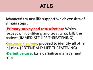 Advanced trauma life support which consists of
3 main steps:
-Primary survey and resuscitation: Which
focuses on identifying and treat what kills the
patient (IMMEDIATE LIFE THREATENING)
-Secondary survey: proceed to identify all other
injuries. (POTENTIALLY LIFE THREATENING)
-Definitive care: for a definitive management
plan
ATLS
 